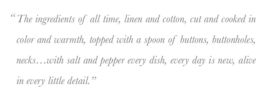 "The ingredients of all time, linen and cotton, cut and cooked in color and warmth, topped with a spoon of buttons, buttonholes, necks…with salt and pepper every dish, every day is new, alive in every little detail.” - Daniela Gregis, Salt and Pepper