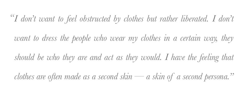 I don't want to feel obstructed by clothes but rather liberated. I don't want to dress the people who wear my clothes in a certain way, they should be who they are and act as they would. I have the feeling that clothes are often made as a second skin - a skin of a second persona. - Jan-Jan Van Essche
