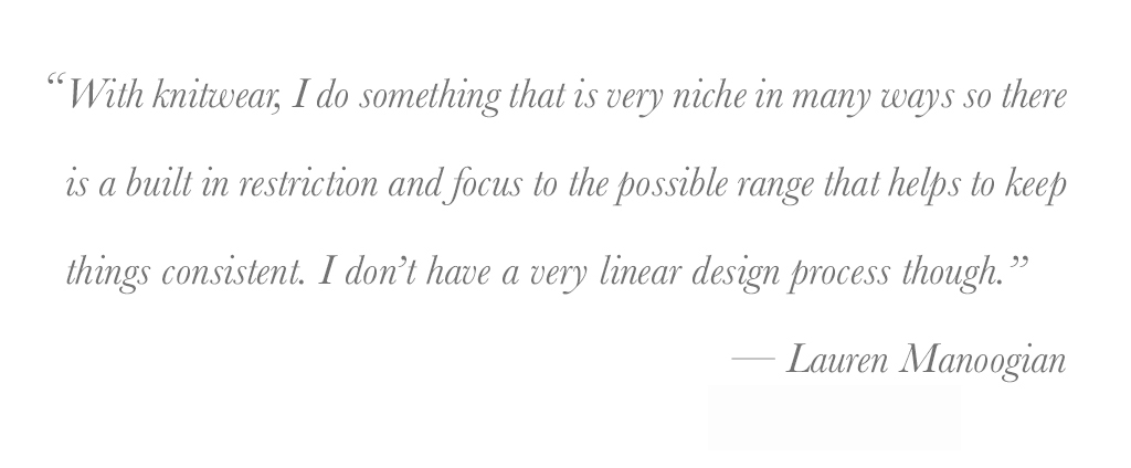 "with knitwear, i do something that is very niche in . many ways so there is a built in restriction and focus to the possible range that helps to keep things consistent. I don't have a very linear design process though." - lauren manoogian