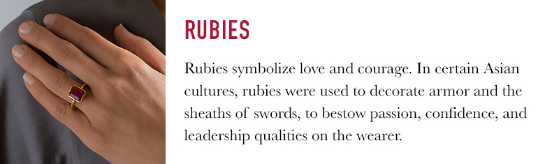Rubies symbolize love and courage. In certain Asian cultures, rubies were used to decorate armor and the sheaths of swords, to bestow passion, confidence, and leadership qualities on the wearer.